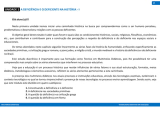 MULTIMEIOS DIDÁTICOS TECNOLOGIAS ASSISTIVAS EM EDUCAÇÃO
2
:UNIDADE 1: A DEFICIÊNCIA E O DEFICIENTE NA HISTÓRIA - I
Olá aluno (a)!!!
Nesta primeira unidade iremos iniciar uma caminhada histórica na busca por compreendermos como o ser humano percebeu,
problematizou e desenvolveu relações com as pessoas deficientes.
O objetivo geral deste estudo é saber quais foram e quais sãos os condicionantes históricos, sociais, religiosos, filosóficos, econômicos
etc., que contribuíram e contribuem para a construção das percepções a respeito da deficiência e do deficiente nos espaços sociais e
educacionais.
Os temas abordados neste capítulo seguirão linearmente as várias fases da história da humanidade, enfocando especificamente as
sociedades primitivas, a civilização grega e romana, o povo judeu, a religião cristã, o mundo medieval e a história da deficiência e do deficiente
no Brasil.
Este estudo diacrônico é importante para sua formação como Técnico em Multimeios Didáticos, pois lhe possibilitará ter uma
compreensão mais ampla sobre os vários elementos que interferem no processo educativo.
Veja que a educação é um processo histórico que recebe influências de vários fatores e sua atual estruturação, formatos, meios
didáticos, metodologias e elementos acessórios, refletem os vários elementos pertencentes a esta caminhada.
A presença dos multimeios didáticos nos atuais processos e instituições educativas, através das tecnologias assistivas, evidenciam o
contexto tecnológico no qual se tornou imprescindível a presença de novas tecnologias no processo ensino-aprendizagem. Sendo assim, veja
que este módulo está dividido em quatro subtópicos:
1. Conceituando a deficiência e o deficiente
2. A deficiência nas sociedades primitivas
3. A questão da deficiência na civilização grega
4. A questão da deficiência em Roma
 