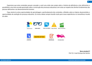 MULTIMEIOS DIDÁTICOS TECNOLOGIAS ASSISTIVAS EM EDUCAÇÃO
3
Esperamos que estes conteúdos possam conceder a você uma visão mais ampla sobre a história da deficiência e dos deficientes e
possibilitem uma mais acurada apreciação sobre a construção dos processos educativos com vistas ao respeito dos direitos fundamentais das
pessoas deficientes e ao desenvolvimento humano.
Fique atento às várias oportunidades de aprendizagem, aprofundamento dos conteúdos, reflexões sobre os tópicos desenvolvidos e
oportunidades de avaliação do processo educativo. Os ícones abaixo sempre levarão vocês para novas experiências no maravilhoso mundo
do saber.
Bons estudos!!!
Prof. Dr. Israel Serique dos Santos
Hiperlinks de Texto
 