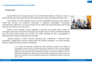 MULTIMEIOS DIDÁTICOS TECNOLOGIAS ASSISTIVAS EM EDUCAÇÃO
4
1.1 CONCEITUANDO A DEFICIÊNCIA E O DEFICIENTE
Olá aluno (a)!!!
Quando definimos este componente para o Curso de Multimeios Didáticos, tínhamos em mente os
grandes desafios pelos quais passam diariamente aquelas pessoas que possuem alguma deficiência física.
Como sabemos, em nossa sociedade existe um número considerável de crianças, jovens, adultos e
anciãos que convivem com problemas relacionados à mobilidade, aprendizagem, comunicação,
desenvolvimento cognitivo etc., os quais necessitam de um cuidado todo especial do grupo social do qual
participam, dos sistemas e locais de ensino.
Sujeitas a certas limitações motoras, cognitivas e relacionais, por questões físicas, mentais ou
neurológicas, estas pessoas necessitam de todo apoio que possamos dar e de todos os artifícios tecnológicos
que nossa ciência pode produzir para dar-lhes uma melhor qualidade de vida e possiblidades de
desenvolvimento, interação, integração social e educação.
Quando estudamos a história universal, percebemos que a deficiência e o deficiente foram
visualizados e categorizados de formas distintas pelas mais variadas sociedades e em vários momentos
históricos. Segundo Fernandes, Schlesener e Mosquera,
[...] na história da humanidade a imagem que muitos deficientes carregavam era a imagem de
deformação do corpo e da mente. Tal imagem denunciava a imperfeição humana. Há relatos, segundo
Gugel (2007), de pais que abandonavam as crianças dentro de cestos ou outros lugares considerados
sagrados. Os que sobreviviam eram explorados nas cidades ou tornavam-se atrações de circos. O
nascimento de indivíduos com deficiência era encarado como castigo de Deus; eles eram vistos como
feiticeiros ou como bruxos. Eram seres diabólicos que deveriam ser castigados para poderem se purificar
(2011, p. 134).
Fonte: http://br.freepik.com/index.php?goto=74&idfoto=1005932&term=deficientes
 