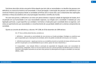 MULTIMEIOS DIDÁTICOS TECNOLOGIAS ASSISTIVAS EM EDUCAÇÃO
5
Esta breve descrição retrata uma parte ínfima daquilo que tem sido as necessidades e os desafios das pessoas com
deficiência no transcurso histórico da humanidade. A atual percepção e valorização das pessoas com deficiência é um
construto histórico que perpassa desde as sociedades primitivas até os nossos dias, que se desenvolve das explicações
animistas e míticas da existência até a atual percepção naturalista e científica do mundo.
Por este novo prisma, o deficiente é um ente com plenos direitos e especial cuidado da legislação do Estado; ele é
visualizado em sua humanidade e em suas necessidades especiais; sua relação com a sociedade é mediada por uma
legislação particular, a qual especifica sua condição e normatiza o modo pelo qual a sociedade deve se organizar, com
vistas ao suprimento de suas necessidades e o reconhecimento de sua paridade cidadã com os demais componentes da
sociedade.
Quanto ao conceito de deficiência, o decreto Nº 3.298, de 20 de dezembro de 1999 declara:
Art. 3o Para os efeitos deste Decreto, considera-se:
I - deficiência – toda perda ou anormalidade de uma estrutura ou função psicológica, fisiológica ou anatômica que
gere incapacidade para o desempenho de atividade, dentro do padrão considerado normal para o ser humano;
II - deficiência permanente – aquela que ocorreu ou se estabilizou durante um período de tempo suficiente para não
permitir recuperação ou ter probabilidade de que se altere, apesar de novos tratamentos; e
III - incapacidade – uma redução efetiva e acentuada da capacidade de integração social, com necessidade de
equipamentos, adaptações, meios ou recursos especiais para que a pessoa portadora de deficiência possa receber ou
transmitir informações necessárias ao seu bem-estar pessoal e ao desempenho de função ou atividade a ser exercida.
(BRASIL, 1999).
 