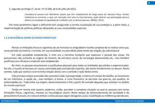MULTIMEIOS DIDÁTICOS TECNOLOGIAS ASSISTIVAS EM EDUCAÇÃO
6
E, segundo ao Artigo 2°, da lei nº 13.146, de 6 de julho de 2015,
Considera-se pessoa com deficiência aquela que tem impedimento de longo prazo de natureza física, mental,
intelectual ou sensorial, o qual, em interação com uma ou mais barreiras, pode obstruir sua participação plena e
efetiva na sociedade em igualdade de condições com as demais pessoas. (BRASIL, 2015).
Por estes parâmetros legais o deficiente tem assegurado a correta visualização de sua condição e, a partir disto, a
implementação de políticas públicas adequadas as suas necessidades especiais.
1.2 A DEFICIÊNCIA ENTRE OS POVOS PRIMITIVOS
Pensar as limitações físicas e cognitivas do ser humano na antiguidade é tarefa complexa de se realizar visto que,
neste período da história, o mundo, em sua totalidade, era percebido pelas lentes da religião, do sobrenatural.
Em cada sociedade estabelecida, o mito era a narrativa fundante que explicava o porquê das coisas. Ele
pronunciava não somente as origens do homem, da estrutura social, da tecnologia desenvolvida etc., mas também
justificava com eficácia o modo de vida estabelecido.
No mito, as pessoas encontravam a justificativa plausível para todas as realidades percebidas e experienciadas.
Por ele, o mundo se tornava um cosmo controlado pela vontade dos espíritos, dos heróis fundamentes ou deuses. Neste
sentido, tudo que existia e ocorria tinha relação direta com a vontade e ação destes entes.
Este princípio estava associado não somente à vida, à prosperidade, à vitória em campo de batalha, ao livramento
de um infortúnio, à saúde etc., mas também, à morte, à ruina financeira, às derrotas nas guerras, aos assaltos, às
enfermidades etc. Tudo tinha sua origem, desenvolvimento e fim a partir da vontade daqueles que existiam no âmbito
do mundo espiritual.
Tendo em mente este quadro, podemos, então, perceber a complexa situação na qual as pessoas com certas
limitações físicas, cognitivas, mentais ou neurológicas viviam. Neste tempo de desenvolvimento da sociedade e do
pensamento humano, era natural atribuir a estas pessoas algum desagravo, juízo, insatisfação ou indiferença dos deuses.
 