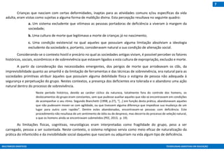 MULTIMEIOS DIDÁTICOS TECNOLOGIAS ASSISTIVAS EM EDUCAÇÃO
7
Crianças que nasciam com certas deformidades, inaptas para as atividades comuns e/ou específicas da vida
adulta, eram vistas como sujeitas a alguma forma de maldição divina. Esta percepção resultava no seguinte quadro:
a. Um sistema excludente que vitimava as pessoas portadoras de deficiência a viveram à margem da
sociedade;
b. Uma cultura de morte que legitimava a morte de crianças já no nascimento;
c. Uma condição existencial na qual aqueles que possuíam alguma limitação absolviam a ideologia
excludente da sociedade e, portanto, consideravam natural a sua condição de alienação social.
Considerando-se o contexto hostil e precário no qual as sociedades antigas viviam, é possível perceber os fatores
históricos, sociais, econômicos e de sobrevivência que estavam ligados a esta cultura de expropriação, exclusão e morte.
A partir da consideração das necessidades emergentes, dos perigos de morte que arrodeavam os clãs, da
imprevisibilidade quanto ao amanhã e da limitação de ferramentas e das técnicas de sobrevivência, era natural para as
sociedades primitivas atribuir àqueles que possuíam alguma debilidade física o estigma de pessoa não adequada à
segurança e perpetuação do grupo. Nestes contextos, a presença dos deficientes era tolerada e o abandono uma ação
natural dentro do processo de sobrevivência.
Neste período histórico, devido ao caráter cíclico da natureza, totalmente fora do controle dos homens, os
deslocamentos do grupo eram constantes, sem que pudesse auxiliar aqueles que não se encontrassem em condições
de acompanhar o seu ritmo. Segundo Bianchetti (1998, p.27), “[...] em função desta prática, abandonavam aqueles
que não pudessem mover-se com agilidade, ou que tivessem alguma diferença que impedisse sua mudança de um
lugar para outro com rapidez”. Dentre estes abandonados, encontravam-se pessoas com deficiência. Este
procedimento não resultava de um sentimento de ódio ou de desprezo, mas decorria do processo de seleção natural,
a que os homens ainda se encontravam submetidos (PEE, 2013, p. 19).
As limitações físicas, cognitivas, neurológicas eram interpretadas como fragilidade do grupo, peso a ser
carregado, pessoa a ser sustentada. Neste contexto, o sistema religioso servia como meio eficaz de naturalização da
prática do infanticídio e da invisibilidade social daqueles que nasciam ou adquiriam na vida algum tipo de deficiência.
 