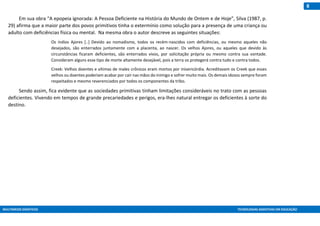 MULTIMEIOS DIDÁTICOS TECNOLOGIAS ASSISTIVAS EM EDUCAÇÃO
8
Em sua obra “A epopeia ignorada: A Pessoa Deficiente na História do Mundo de Ontem e de Hoje”, Silva (1987, p.
29) afirma que a maior parte dos povos primitivos tinha o extermínio como solução para a presença de uma criança ou
adulto com deficiências física ou mental. Na mesma obra o autor descreve as seguintes situações:
Os índios Ajores [..] Devido ao nomadismo, todos os recém-nascidos com deficiências, ou mesmo aqueles não
desejados, são enterrados juntamente com a placenta, ao nascer. Os velhos Ajores, ou aqueles que devido às
circunstâncias ficaram deficientes, são enterrados vivos, por solicitação própria ou mesmo contra sua vontade.
Consideram alguns esse tipo de morte altamente desejável, pois a terra os protegerá contra tudo e contra todos.
Creek: Velhos doentes e vítimas de males crônicos eram mortos por misericórdia. Acreditavam os Creek que esses
velhos ou doentes poderiam acabar por cair nas mãos do inimigo e sofrer muito mais. Os demais idosos sempre foram
respeitados e mesmo reverenciados por todos os componentes da tribo.
Sendo assim, fica evidente que as sociedades primitivas tinham limitações consideráveis no trato com as pessoas
deficientes. Vivendo em tempos de grande precariedades e perigos, era-lhes natural entregar os deficientes à sorte do
destino.
 