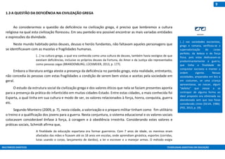 MULTIMEIOS DIDÁTICOS TECNOLOGIAS ASSISTIVAS EM EDUCAÇÃO
9
1.3 A QUESTÃO DA DEFICIÊNCIA NA CIVILIZAÇÃO GREGA
Ao considerarmos a questão da deficiência na civilização grega, é preciso que lembremos a cultura
religiosa na qual esta civilização floresceu. Em seu panteão era possível encontrar as mais variadas entidades
e expressões da divindade.
Neste mundo habitado pelos deuses, deusas e heróis fundantes, não faltavam aqueles personagens que
se identificavam com as mazelas e fragilidades humanas.
[...] na cultura grega, a qual era conhecida como uma cultura de deuses, também havia vestígios de que
existiam deficiências, inclusive os próprios deuses da Fortuna, do Amor e da Justiça são representados
como pessoas cegas (BRANDENBURG; LÜCKMEIER, 2013, p. 177).
Embora a literatura antiga ateste a presença da deficiência no panteão grego, esta realidade, entretanto,
não concedia às pessoas com estas fragilidades a condição de serem bem vistas e aceitas pela sociedade em
geral.
O estudo da estrutura social da civilização grega e dos valores éticos que nela se faziam presentes aponta
para a presença da prática do infanticídio em muitas cidades-Estado. Entre estas cidades, a mais conhecida foi
Esparta, a qual tinha em sua cultura e modo de ser, os valores relacionados à força, honra, conquista, guerra
etc.
Segundo Monteiro (2009, p. 7), nesta cidade, a valorização e o preparo militar tinham como fim utilitário
o treino e a qualificação dos jovens para a guerra. Nesta conjuntura, o sistema educacional e os valores sociais
colocavam considerável ênfase à força, à coragem e à obediência irrestrita. Considerando estes valores e
práticas sociais, Schmidt afirma que,
A finalidade da educação espartana era formar guerreiros. Com 7 anos de idade, os meninos eram
afastados das mães e ficavam até os 18 anos em escolas, onde aprendiam ginástica, esportes (corridas,
lutas usando o corpo, lançamento de dardos), a ler e escrever e a manejar armas. O método exigia
[...] nas sociedades escravistas,
grega e romana, verificou-se a
supervalorização do corpo
perfeito, da beleza e da força
física, pois estas dedicavam-se
predominantemente à guerra,
que tinha a finalidade de
conquistar escravos e manter a
ordem vigente. Nessas
sociedades, amparados em leis e
em costumes, se uma criança
apresentasse, ao nascer, algum
“defeito” que viesse a se
contrapor de alguma forma ao
ideal proposto era eliminada ou
abandonada sem que isso fosse
considerado crime (SILVA, 1986).
(PEE, 2013, p. 19).
 