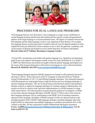 PROCESSES FOR DUAL LANGUAGE PROGRAMS
*First language theories view the learner’s native language as a major source of difficulty in
second language learning and advocate that students practice specific sounds and grammatical
patterns in the target language to overcome potential errors. The degree of similarity between the
first language and the target language is seen as very important in these theories. For example,
first language theories would expect that it would be relatively easy for Spanish speakers to learn
English but relatively difficult for Chinese speakers to do so since the grammar, vocabulary, and
sound systems of Spanish and English are more similar than those of Chinese and English.
Horwitz, Elaine K.(2nd Edition) .Becoming a Language Teacher.
*At least 50% of instruction is provided in the partner language (e.g., Spanish) at all elementary
grade levels to all students The program extends at least five years, preferably K-12 or PreK-12
© 2009 CAL Both literacy and content are taught in both the partner language and English over
the course of the program Instruction is delivered in one language at a time without translation.
Howard, R. Elizabeth. (Oct 2017).www.cal.org/twi/initialliteracy.pdf
*Dual language bilingual education (DLBE) programs are framed to reflect pluralist discourses
(de Jong, E. [2013]. “Policy Discourses and U.S. Language in Education Policies.”Peabody
Journal of Education88 (1): 98–111) and affiliated language ideologies. The continued expansion
of DLBE programs not surprisingly brings to light the diverse and ever-changing landscape of
educator language ideologies. This survey-based study used inferential statistics and qualitative
thematic analysis to explore the language ideologies of a random sample of administrators and
teachers involved in a district-wide, top-down implementation of a DLBE program in a large
urban school district. The following three research questions guided our investigation: (1)What
are prevalent educator language ideologies in DLBE schools? (2) How and to what extent do
these language ideologies vary by: participation in the DLBE, level of teaching experience,
educator's home language, and degree of DLBE training? (3) How do educators perceive the
attempted program shift to DLBE? Eight language ideologies including languages other than
English (OTE) as endowments and multiple languages as a problem accounted for 46% of the
variance in the data. All four experiential variables differentiated ideological orientation.
Creese, A.(2009).International Journal of Bilingual Education & Bilingualism. Vol. 20
Issue 6, p704-721. 18
 