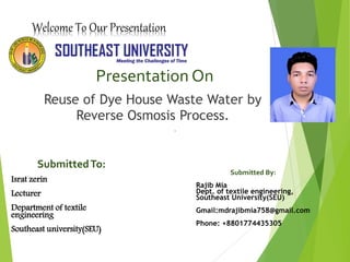 Welcome To Our Presentation
Presentation On
Reuse of Dye House Waste Water by
Reverse Osmosis Process.
Submitted By:
Rajib Mia
Dept. of textile engineering,
Southeast University(SEU)
Gmail:mdrajibmia758@gmail.com
Phone: +8801774435305
SubmittedTo:
Israt zerin
Lecturer
Department of textile
engineering
Southeast university(SEU)
 