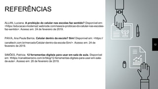 REFERÊNCIAS
ALLAN, Luciana. A proibição do celular nas escolas faz sentido? Disponível em:
<https://educacao-moderna2.webnode.com/news/a-proibicao-do-celular-nas-escolas-
faz-sentido>. Acesso em: 24 de fevereiro de 2019.
PAIVA, Ana Paula Barros. Celular dentro da escola? Sim! Disponível em: <https://
canaltech.com.br/mercado/Celular-dentro-da-escola-Sim/>. Acesso em: 24 de
fevereiro de 2019.
SIMÕES, Patrícia. 12 ferramentas digitais para usar em sala de aula. Disponível
em: <https://canaldoensino.com.br/blog/12-ferramentas-digitais-para-usar-em-sala-
de-aula>. Acesso em: 26 de fevereiro de 2019.
12
 
