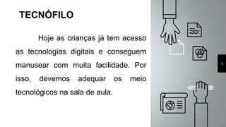TECNÓFILO
Hoje as crianças já tem acesso
as tecnologias digitais e conseguem
manusear com muita facilidade. Por
isso, devemos adequar os meio
tecnológicos na sala de aula.
3
 