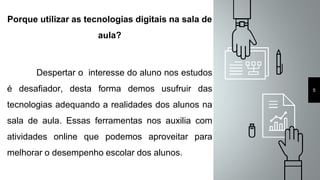 Porque utilizar as tecnologias digitais na sala de
aula?
Despertar o interesse do aluno nos estudos
é desafiador, desta forma demos usufruir das
tecnologias adequando a realidades dos alunos na
sala de aula. Essas ferramentas nos auxilia com
atividades online que podemos aproveitar para
melhorar o desempenho escolar dos alunos.
5
 