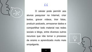 “O celular pode permitir aos
alunos pesquisar na Internet, criar
textos, gravar vídeos, tirar fotos,
produzir podcasts, armazenar dados e
compartilhar todo material nas redes
sociais e blogs, entre diversos outros
recursos que irão tornar o processo
de ensino e aprendizado muito mais
empolgante.
6
 