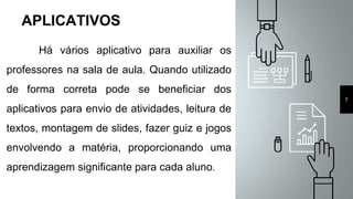 7
APLICATIVOS
Há vários aplicativo para auxiliar os
professores na sala de aula. Quando utilizado
de forma correta pode se beneficiar dos
aplicativos para envio de atividades, leitura de
textos, montagem de slides, fazer guiz e jogos
envolvendo a matéria, proporcionando uma
aprendizagem significante para cada aluno.
 