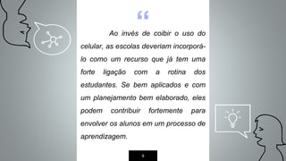 “Ao invés de coibir o uso do
celular, as escolas deveriam incorporá-
lo como um recurso que já tem uma
forte ligação com a rotina dos
estudantes. Se bem aplicados e com
um planejamento bem elaborado, eles
podem contribuir fortemente para
envolver os alunos em um processo de
aprendizagem.
9
 