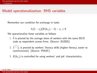 Task specialization and size of the market
Introduction
Model operationalization: RHS variables
Remember our condition for exchange in tasks
θi (1 − cj )(E(bi,j ) − 1) − cj ≥ 0
We operationalize these variables as follows
1. ˆθ is proxied by the average share of workers with the same ISCO
code as respondent across ﬁrms. (Source: EUSES)
2. 1 − cj is proxied by workers’ literacy skills (higher literacy, easier to
communicate). (Source: PIAAC)
3. E(bi,j ) is controlled for using workers’ and job’ characteristics.
van der Velde Warsaw School of Economics
Task specialization and size of the market
 