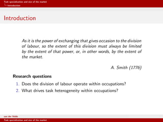 Task specialization and size of the market
Introduction
Introduction
As it is the power of exchanging that gives occasion to the division
of labour, so the extent of this division must always be limited
by the extent of that power, or, in other words, by the extent of
the market.
A. Smith (1776)
Research questions
1. Does the division of labour operate within occupations?
2. What drives task heterogeneity within occupations?
van der Velde Warsaw School of Economics
Task specialization and size of the market
 