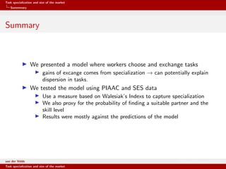 Task specialization and size of the market
Summmary
Summary
We presented a model where workers choose and exchange tasks
gains of excange comes from specialization → can potentially explain
dispersion in tasks.
We tested the model using PIAAC and SES data
Use a measure based on Walesiak’s Indexs to capture specialization
We also proxy for the probability of ﬁnding a suitable partner and the
skill level
Results were mostly against the predictions of the model
van der Velde Warsaw School of Economics
Task specialization and size of the market
 
