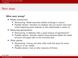 Task specialization and size of the market
Summmary
Next steps
What went wrong?
Model construction
Shortcoming: Model assummes workers exchange in vacuum
Possible solution: Introduce an employer who can extract rents (and
whose bargaining power depends on how substitutable a worker is)
Measuring specialization
Shortcoming: Is Walesiak index a good measure of specialization?
Possible solution: Simulate workers whose decisions follow the model
structure and apply index to the simulated data.
Other proxies
Shortcoming: Literacy and other skills could also proxy for innate
ability (α in our model)
Possible solution: look at other measures of friction.
van der Velde Warsaw School of Economics
Task specialization and size of the market
 