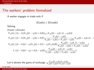 Task specialization and size of the market
Introduction
The workers’ problem formalized
A worker engages in trade only if
E(solo) ≤ E(trade)
Solving
E(solo) ≤E(trade)
Yi,j (L) ≤(1 − θi )Yi,j ((1 − cj )L) + θi E(φj,k Yi,jk ((1 − cj )L, (1 − ck )L))
Yi,j (L) ≤(1 − θi )Yi,j ((1 − cj )L) + θi E(
Yi,j ((1 − cj )L)
Yi,j ((1 − cj )L) + Yi,k ((1 − cj )L)
Yi,jk ((1 − cj )L, (1 − c
Yi,j (L) ≤(1 − θi )(1 − cj )Yi,j (L) + θi (1 − cj )Yi,j (L)E(
Yi,jk ((1 − cj )L, (1 − ck )L)
Yi,j ((1 − cj )L) + Yi,k ((1 − ck )L)
)
1 ≤(1 − θi )(1 − cj ) + θi (1 − cj )E(
Yi,jk ((1 − cj )L, (1 − ck )L)
Yi,j ((1 − cj )L) + Yi,k ((1 − ck )L)
)
Let b denote the gains of exchange
Yi,jk ((1−cj )L,(1−ck )L)
Yi,j ((1−cj )L)+Yi,k ((1−ck )L)
van der Velde Warsaw School of Economics
Task specialization and size of the market
 