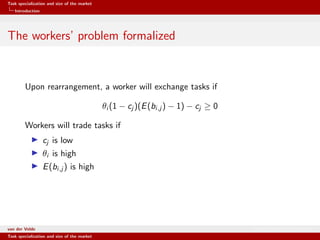 Task specialization and size of the market
Introduction
The workers’ problem formalized
Upon rearrangement, a worker will exchange tasks if
θi (1 − cj )(E(bi,j ) − 1) − cj ≥ 0
Workers will trade tasks if
cj is low
θi is high
E(bi,j ) is high
van der Velde Warsaw School of Economics
Task specialization and size of the market
 
