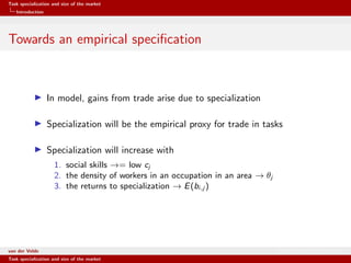 Task specialization and size of the market
Introduction
Towards an empirical speciﬁcation
In model, gains from trade arise due to specialization
Specialization will be the empirical proxy for trade in tasks
Specialization will increase with
1. social skills →= low cj
2. the density of workers in an occupation in an area → θj
3. the returns to specialization → E(bi,j )
van der Velde Warsaw School of Economics
Task specialization and size of the market
 