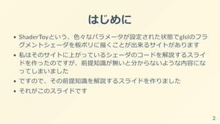 はじめに
ShaderToyという、色々なパラメータが設定された状態でglslのフラ
グメントシェーダを板ポリに描くことが出来るサイトがあります
私はそのサイトに上がっているシェーダのコードを解説するスライ
ドを作ったのですが、前提知識が無いと分からないような内容にな
ってしまいました
ですので、その前提知識を解説するスライドを作りました
それがこのスライドです
2
 