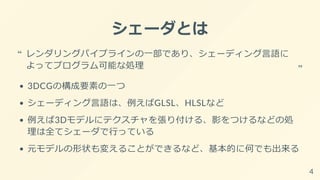 シェーダとは
3DCGの構成要素の一つ
シェーディング言語は、例えばGLSL、HLSLなど
例えば3Dモデルにテクスチャを張り付ける、影をつけるなどの処
理は全てシェーダで行っている
元モデルの形状も変えることができるなど、基本的に何でも出来る
レンダリングパイプラインの一部であり、シェーディング言語に
よってプログラム可能な処理
“
“
4
 