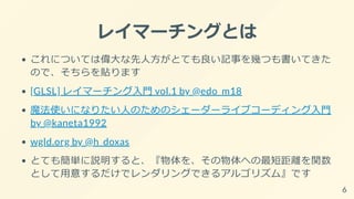 レイマーチングとは
これについては偉大な先人方がとても良い記事を幾つも書いてきた
ので、そちらを貼ります
[GLSL] レイマーチング入門 vol.1 by @edo_m18
魔法使いになりたい人のためのシェーダーライブコーディング入門
by @kaneta1992
wgld.org by @h_doxas
とても簡単に説明すると、『物体を、その物体への最短距離を関数
として用意するだけでレンダリングできるアルゴリズム』です
6
 