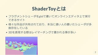 ShaderToyとは
フラグメントシェーダをglslで書いてオンラインエディタ上で実行
できるサイト
様々な作品が共有されており、本当に凄い人の書いたシェーダが多
数存在している
3Dを表現する際はレイマーチングで書かれる事が多い
7
 