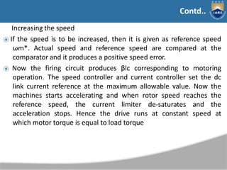 Contd..
Increasing the speed
⦿ If the speed is to be increased, then it is given as reference speed
ωm*. Actual speed and reference speed are compared at the
comparator and it produces a positive speed error.
⦿ Now the firing circuit produces βlc corresponding to motoring
operation. The speed controller and current controller set the dc
link current reference at the maximum allowable value. Now the
machines starts accelerating and when rotor speed reaches the
reference speed, the current limiter de-saturates and the
acceleration stops. Hence the drive runs at constant speed at
which motor torque is equal to load torque
Contd..
 