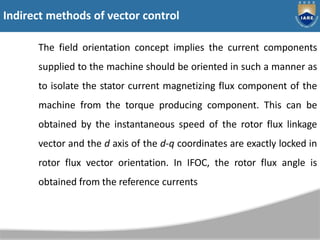 The field orientation concept implies the current components
supplied to the machine should be oriented in such a manner as
to isolate the stator current magnetizing flux component of the
machine from the torque producing component. This can be
obtained by the instantaneous speed of the rotor flux linkage
vector and the d axis of the d-q coordinates are exactly locked in
rotor flux vector orientation. In IFOC, the rotor flux angle is
obtained from the reference currents
Indirect methods of vector control
 