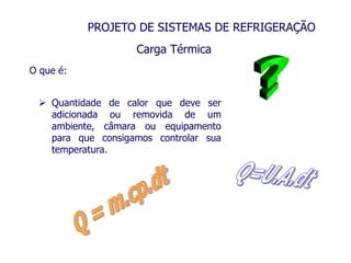 PROJETO DE SISTEMAS DE REFRIGERAÇÃO
O que é:
 Quantidade de calor que deve ser
adicionada ou removida de um
ambiente, câmara ou equipamento
para que consigamos controlar sua
temperatura.
Carga Térmica
 