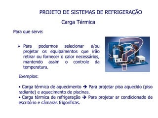 PROJETO DE SISTEMAS DE REFRIGERAÇÃO
Carga Térmica
Para que serve:
 Para podermos selecionar e/ou
projetar os equipamentos que irão
retirar ou fornecer o calor necessários,
mantendo assim o controle da
temperatura.
Exemplos:
• Carga térmica de aquecimento  Para projetar piso aquecido (piso
radiante) e aquecimento de piscinas.
• Carga térmica de refrigeração  Para projetar ar condicionado de
escritório e câmaras frigoríficas.
 