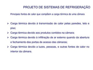 PROJETO DE SISTEMAS DE REFRIGERAÇÃO
Principais fontes de calor que compõem a carga térmica de uma câmara
 Carga térmica devido à transmissão de calor pelas paredes, teto e
piso;
 Carga térmica devido aos produtos contidos na câmara;
 Carga térmica devido à infiltração de ar externo quando da abertura
e fechamento das portas de acesso das câmaras;
 Carga térmica devido a luzes, pessoas, e outras fontes de calor no
interior da câmara.
 