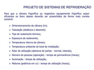 PROJETO DE SISTEMAS DE REFRIGERAÇÃO
Para que a câmara frigorífica ou respectivo equipamento frigorífico sejam
eficientes os itens abaixo deverão ser preenchidos da forma mais correta
possível:
 Dimensionamento da câmara (m);
 Tubulação (distância e desnível);
 Tipo de isolamento térmico;
 Espessura do isolamento;
 Temperatura interna da câmara;
 Temperatura ambiente do local de instalação;
 Fator de utilização (abertura de portas - normal, intenso);
 Número de pessoas (operação) - tempo de permanência (horas);
 Iluminação - tempo de utilização;
 Motores (potência em cv) - tempo de utilização (horas);
 