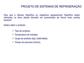 PROJETO DE SISTEMAS DE REFRIGERAÇÃO
Para que a câmara frigorífica ou respectivo equipamento frigorífico sejam
eficientes os itens abaixo deverão ser preenchidos da forma mais correta
possível:
Dados sobre o produto:
 Tipo de produto;
 Temperatura de entrada;
 Carga do produto (kg) rotatividade;
 Tempo de processo (horas).
 