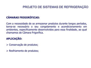 PROJETO DE SISTEMAS DE REFRIGERAÇÃO
CÂMARAS FRIGORÍFICAS:
Com a necessidade de se armazenar produtos durante longos períodos,
torna-se necessário o seu congelamento e acondicionamento em
ambientes, especificamente desenvolvidos para essa finalidade, ao qual
chamamos de Câmara Frigorífica.
APLICAÇÃO:
 Conservação de produtos;
 Resfriamento de produtos;
 