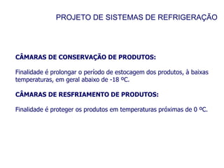 PROJETO DE SISTEMAS DE REFRIGERAÇÃO
CÂMARAS DE CONSERVAÇÃO DE PRODUTOS:
Finalidade é prolongar o período de estocagem dos produtos, à baixas
temperaturas, em geral abaixo de -18 ºC.
CÂMARAS DE RESFRIAMENTO DE PRODUTOS:
Finalidade é proteger os produtos em temperaturas próximas de 0 ºC.
 