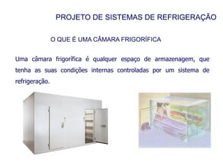 PROJETO DE SISTEMAS DE REFRIGERAÇÃO
O QUE É UMA CÂMARA FRIGORÍFICA
Uma câmara frigorífica é qualquer espaço de armazenagem, que
tenha as suas condições internas controladas por um sistema de
refrigeração.
 