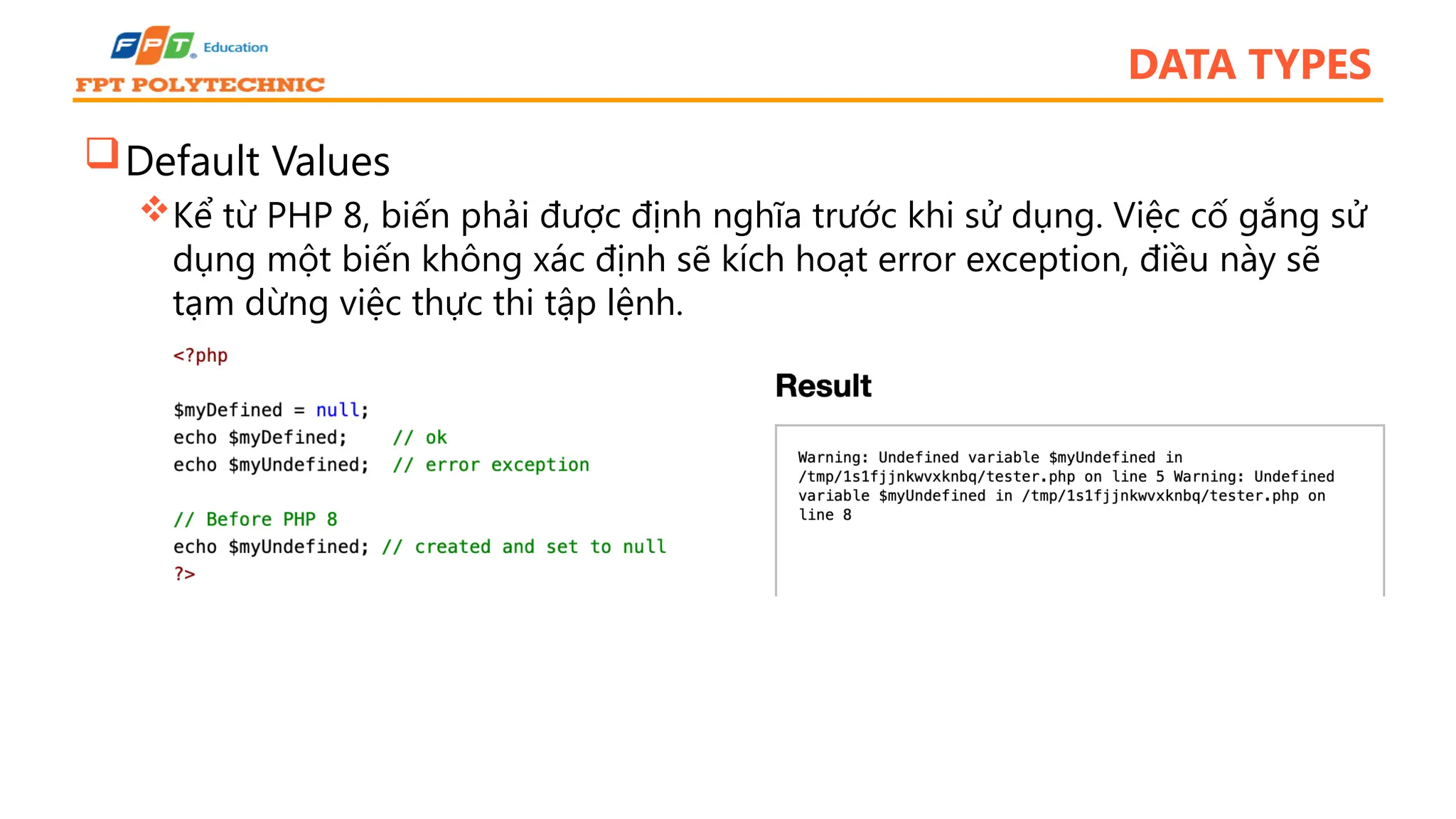 DATA TYPES Default Values Kể từ PHP 8, biến phải được định nghĩa trước khi sử dụng. Việc cố gắng sử dụng một biến không xác định sẽ kích hoạt error exception, điều này sẽ tạm dừng việc thực thi tập lệnh. 