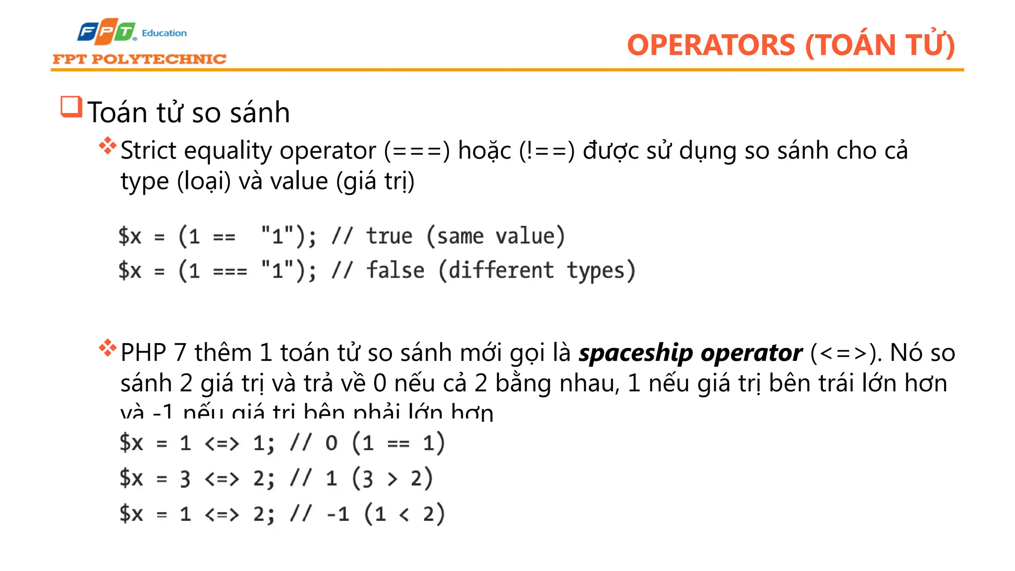 OPERATORS (TOÁN TỬ) Toán tử so sánh Strict equality operator (===) hoặc (!==) được sử dụng so sánh cho cả type (loại) và value (giá trị) PHP 7 thêm 1 toán tử so sánh mới gọi là spaceship operator (<=>). Nó so sánh 2 giá trị và trả về 0 nếu cả 2 bằng nhau, 1 nếu giá trị bên trái lớn hơn và -1 nếu giá trị bên phải lớn hơn 