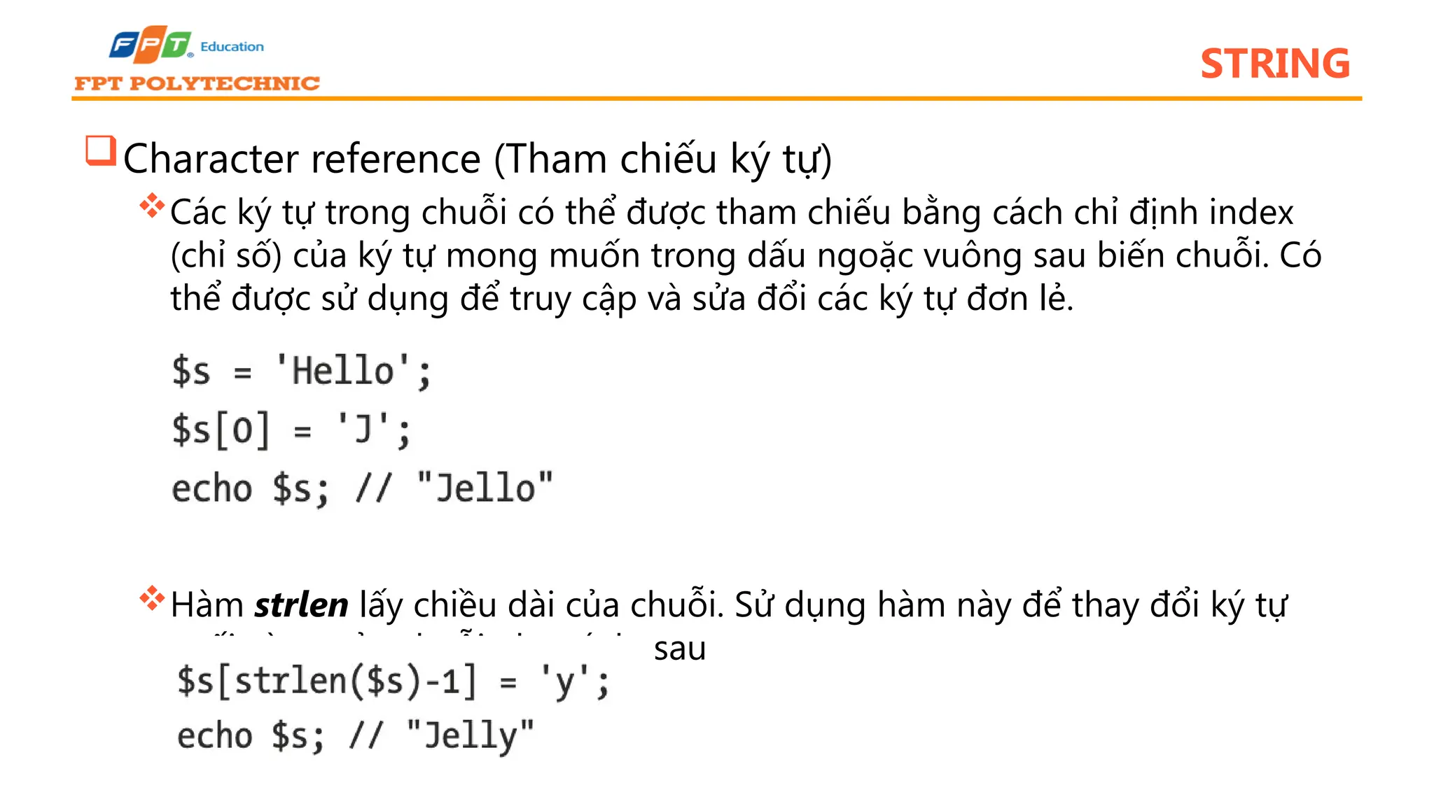 STRING Character reference (Tham chiếu ký tự) Các ký tự trong chuỗi có thể được tham chiếu bằng cách chỉ định index (chỉ số) của ký tự mong muốn trong dấu ngoặc vuông sau biến chuỗi. Có thể được sử dụng để truy cập và sửa đổi các ký tự đơn lẻ. Hàm strlen lấy chiều dài của chuỗi. Sử dụng hàm này để thay đổi ký tự cuối cùng của chuỗi như ví dụ sau 