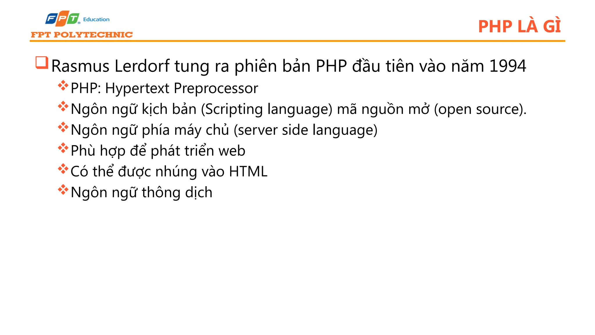 PHP LÀ GÌ Rasmus Lerdorf tung ra phiên bản PHP đầu tiên vào năm 1994 PHP: Hypertext Preprocessor Ngôn ngữ kịch bản (Scripting language) mã nguồn mở (open source). Ngôn ngữ phía máy chủ (server side language) Phù hợp để phát triển web Có thể được nhúng vào HTML Ngôn ngữ thông dịch 