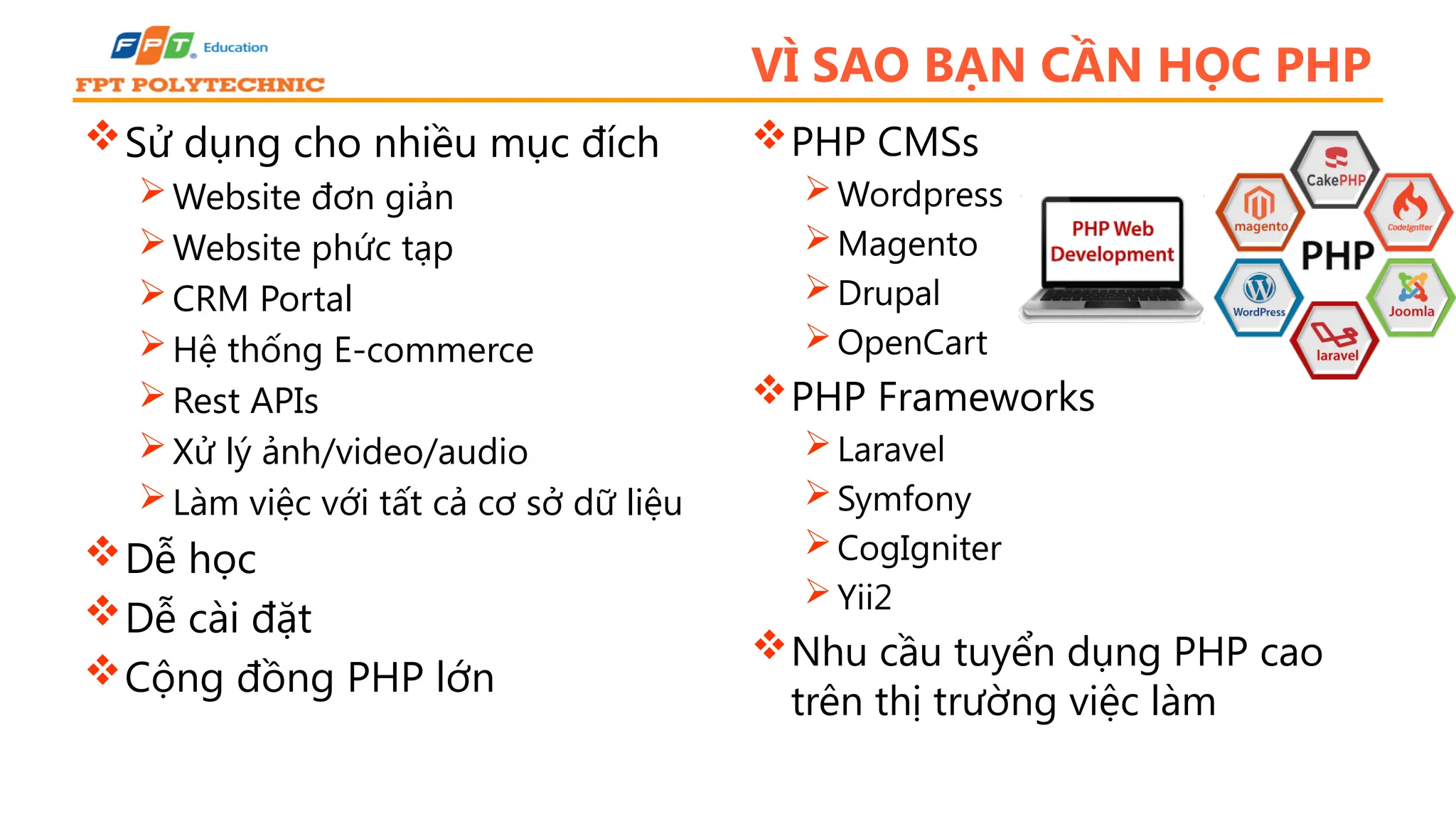 VÌ SAO BẠN CẦN HỌC PHP Sử dụng cho nhiều mục đích Website đơn giản Website phức tạp CRM Portal Hệ thống E-commerce Rest APIs Xử lý ảnh/video/audio Làm việc với tất cả cơ sở dữ liệu Dễ học Dễ cài đặt Cộng đồng PHP lớn PHP CMSs Wordpress Magento Drupal OpenCart PHP Frameworks Laravel Symfony CogIgniter Yii2 Nhu cầu tuyển dụng PHP cao trên thị trường việc làm 