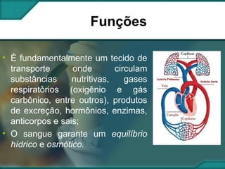 Funções É fundamentalmente um tecido de transporte onde circulam substâncias nutritivas, gases respiratórios (oxigênio e gás carbônico, entre outros), produtos de excreção, hormônios, enzimas, anticorpos e sais;  O sangue garante um  equilíbrio hídrico  e  osmótico. 