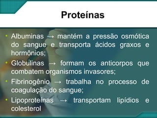 Proteínas Albuminas -> mantém a pressão osmótica do sangue e transporta ácidos graxos e hormônios; Globulinas -> formam os anticorpos que combatem organismos invasores; Fibrinogênio -> trabalha no processo de coagulação do sangue; Lipoproteínas -> transportam lipídios e colesterol 