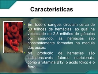 Características Em todo o sangue, circulam cerca de 30 trilhões de hemácias, ao qual na velocidade de 2,5 milhões de glóbulos por segundo, as hemácias são constantemente formadas na medula dos ossos; Na produção de hemácias são indispensáveis fatores nutricionais, como a vitamina B12, o ácido fólico e o ferro; 