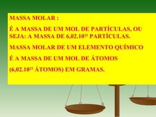 MASSA MOLAR :
É A MASSA DE UM MOL DE PARTÍCULAS, OU
SEJA: A MASSA DE 6,02.1023
PARTÍCULAS.
MASSA MOLAR DE UM ELEMENTO QUÍMICO
É A MASSA DE UM MOL DE ÁTOMOS
(6,02.1023
ÁTOMOS) EM GRAMAS.
 