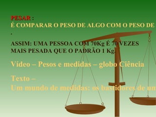 PESARPESAR :
É COMPARAR O PESO DE ALGO COM O PESO DE
.
ASSIM: UMA PESSOA COM 70Kg É 70 VEZES
MAIS PESADA QUE O PADRÃO 1 Kg.
Vídeo – Pesos e medidas – globo Ciência
Texto –
Um mundo de medidas: os bastidores de um
 