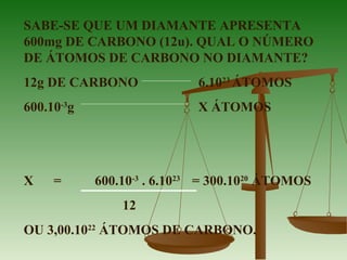 SABE-SE QUE UM DIAMANTE APRESENTA
600mg DE CARBONO (12u). QUAL O NÚMERO
DE ÁTOMOS DE CARBONO NO DIAMANTE?
12g DE CARBONO 6.1023
ÁTOMOS
600.10-3
g X ÁTOMOS
X = 600.10-3
. 6.1023
= 300.1020
ÁTOMOS
12
OU 3,00.1022
ÁTOMOS DE CARBONO.
 