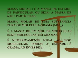 MASSA MOLAR : É A MASSA DE UM MOL
DE PARTÍCULAS, OU SEJA: A MASSA DE
6,02.23
PARTÍCULAS.
MASSA MOLAR DE UMA SUBSTÂNCIA
PURA OU MOLÉCULA-GRAMA (MM(g)).
É A MASSA DE UM MOL DE MOLÉCULAS
(6,02.23
MOLÉCULAS) EM GRAMAS.
É NUMERICAMENTE IGUAL AO PESO
MOLECULAR, PORÉM A UNIDADE É
GRAMA, AO INVÉS DE u.
 