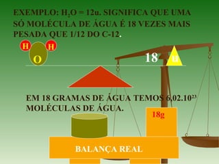 EXEMPLO: H2O = 12u. SIGNIFICA QUE UMA
SÓ MOLÉCULA DE ÁGUA É 18 VEZES MAIS
PESADA QUE 1/12 DO C-12.
H H
O 18 u
EM 18 GRAMAS DE ÁGUA TEMOS 6,02.1023
MOLÉCULAS DE ÁGUA.
18g
BALANÇA REAL
 